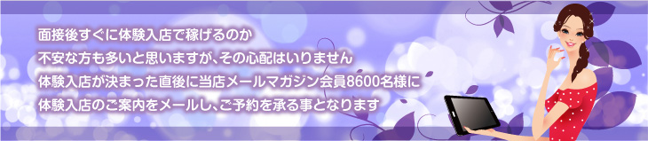 面接後すぐに体験入店で稼げるのか不安な方も多いと思いますが、その心配はいりません。体験入店が決まった直後に当店メールマガジン会員8600名様に体験入店のご案内をメールし、ご予約を承る事となります。