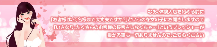 なお、体験入店を始める前に「お客様は、何名様まで大丈夫ですか？」というのを女の子にお聞きしますので、「いきなり、たくさんのお客様の接客をしなくちゃ…」というプレッシャーがかかる事も一切ありませんので、ご安心ください。