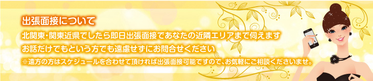 出張面接について、北関東・関東近郊でしたら即日出張面接であなたの近隣エリアまで伺えます。お話だけでもという方でも遠慮せずにお問合せください。※遠方の方はスケジュールを合わせて頂ければ出張面接可能ですので、お気軽にご相談くださいませ。