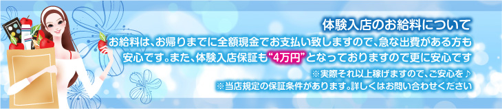 体験入店のお給料について、お給料は、お帰りまでに全額現金でお支払致しますので、急な出費がある方も安心です。また、体験入店保証も”4万円”となっておりますので、更に安心です。※実際それ以上稼げますので、ご安心を♪※当店規定の保証条件があります。詳しくはお問合せください。