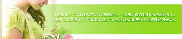 「面接後すぐに体験入店なんて無理かも…」と思いの方も多いかと思います。当店では面接後すぐに体験入店していただくための受け入れ体制が万全なんです。