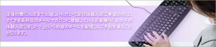 面接の際に当店までお越しいただいて即日体験入店ご希望の方は、すぐさま系列店メールマガジンに登録しているお客様へ「女の子が体験入店しました！」という内容のメールを配信し、ご予約を承ることとなります。