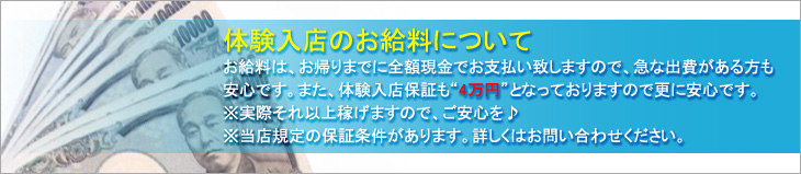 体験入店のお給料について、お給料は、お帰りまでに全額現金でお支払致しますので、急な出費がある方も安心です。また、体験入店保証も”4〜7万円”となっておりますので、更に安心です。※実際それ以上稼げますので、ご安心を♪※当店規定の保証条件があります。詳しくはお問合せください。